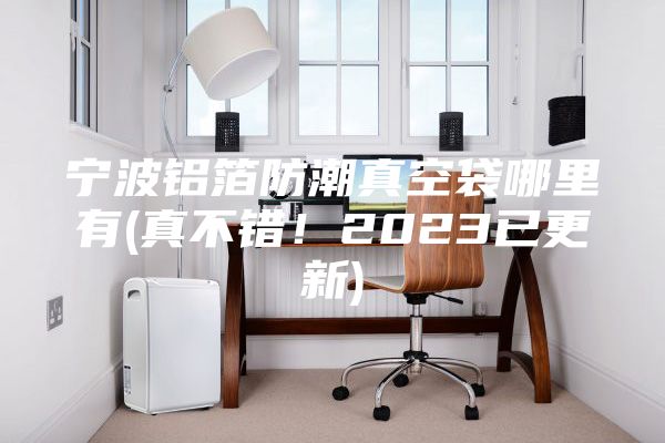 寧波鋁箔防潮真空袋哪里有(真不錯(cuò)！2023已更新)