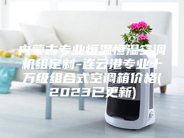 內(nèi)蒙古專業(yè)恒溫恒濕空調(diào)機組定制-連云港專業(yè)十萬級組合式空調(diào)箱價格(2023已更新)