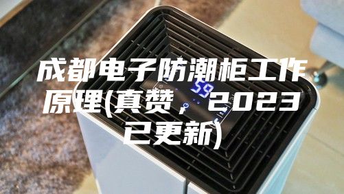 成都電子防潮柜工作原理(真贊,2023已更新)