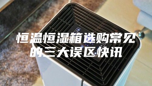 恒溫恒濕箱選購常見的三大誤區快訊