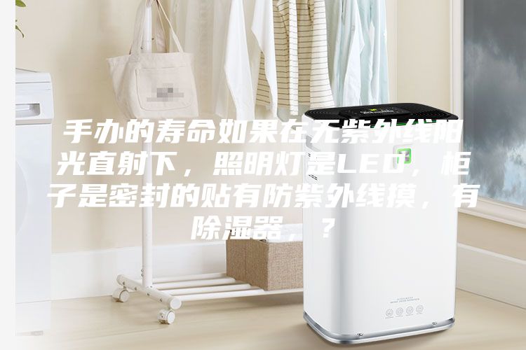 手辦的壽命如果在無紫外線陽光直射下，照明燈是LED，柜子是密封的貼有防紫外線摸，有除濕器，？