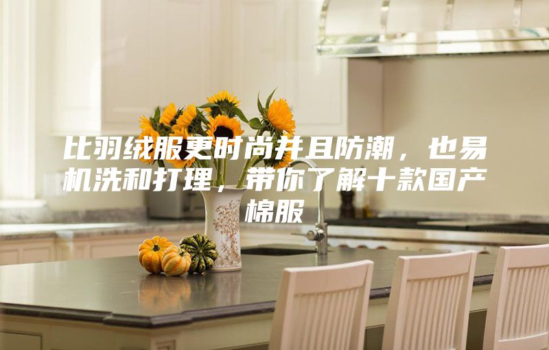 比羽絨服更時尚并且防潮，也易機洗和打理，帶你了解十款國產(chǎn)棉服