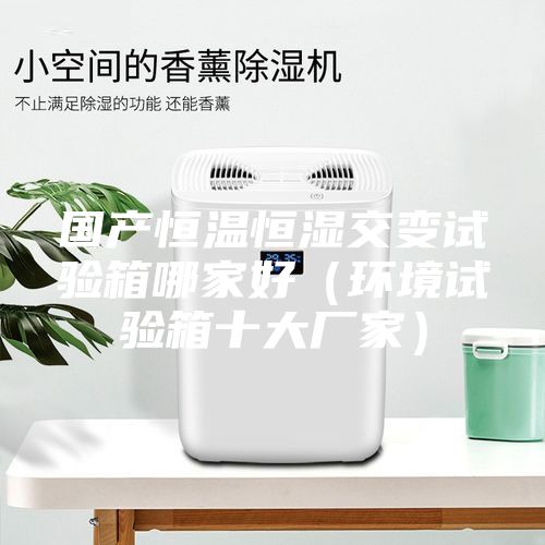國產(chǎn)恒溫恒濕交變試驗箱哪家好（環(huán)境試驗箱十大廠家）